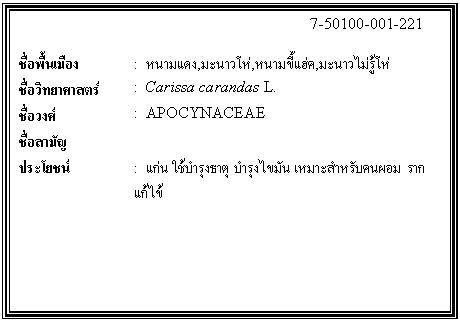 กล่องข้อความ: 7-50100-001-221 ชื่อพื้นเมือง : หนามแดง,มะนาวโห่,หนามขี้แฮ่ค,มะนาวไม่รู้โห่ ชื่อวิทยาศาสตร์ : Carissa carandas L. ชื่อวงศ์ : APOCYNACEAE ชื่อสามัญ ประโยชน์ : แก่น ใช้บำรุงธาตุ บำรุงไขมัน เหมาะสำหรับคนผอม ราก แก้ไข้